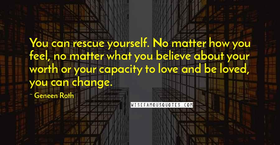 Geneen Roth Quotes: You can rescue yourself. No matter how you feel, no matter what you believe about your worth or your capacity to love and be loved, you can change.