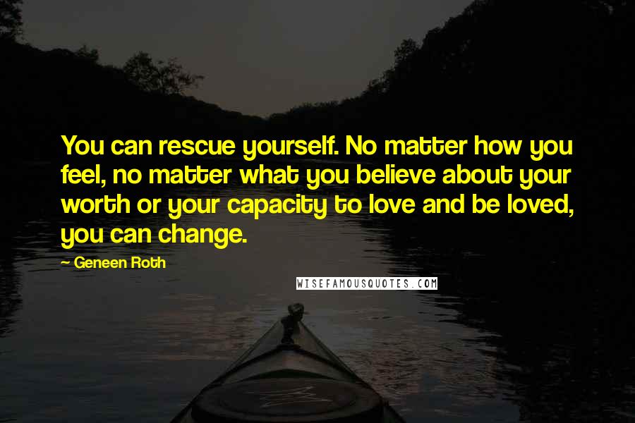 Geneen Roth Quotes: You can rescue yourself. No matter how you feel, no matter what you believe about your worth or your capacity to love and be loved, you can change.