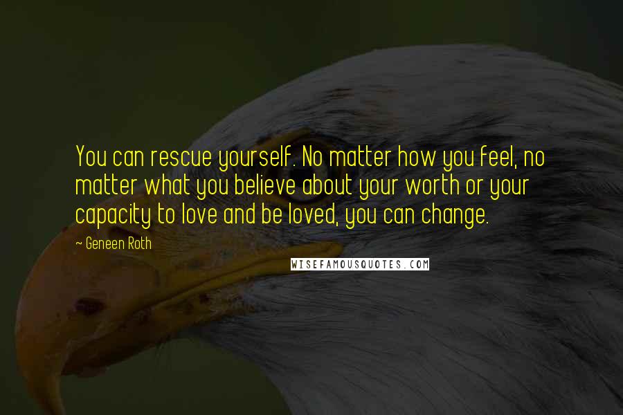 Geneen Roth Quotes: You can rescue yourself. No matter how you feel, no matter what you believe about your worth or your capacity to love and be loved, you can change.