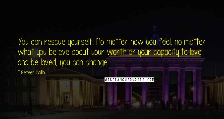 Geneen Roth Quotes: You can rescue yourself. No matter how you feel, no matter what you believe about your worth or your capacity to love and be loved, you can change.