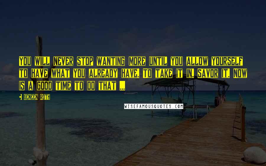 Geneen Roth Quotes: You will never stop wanting more until you allow yourself to have what you already have. To take it in. Savor it. Now is a good time to do that ...