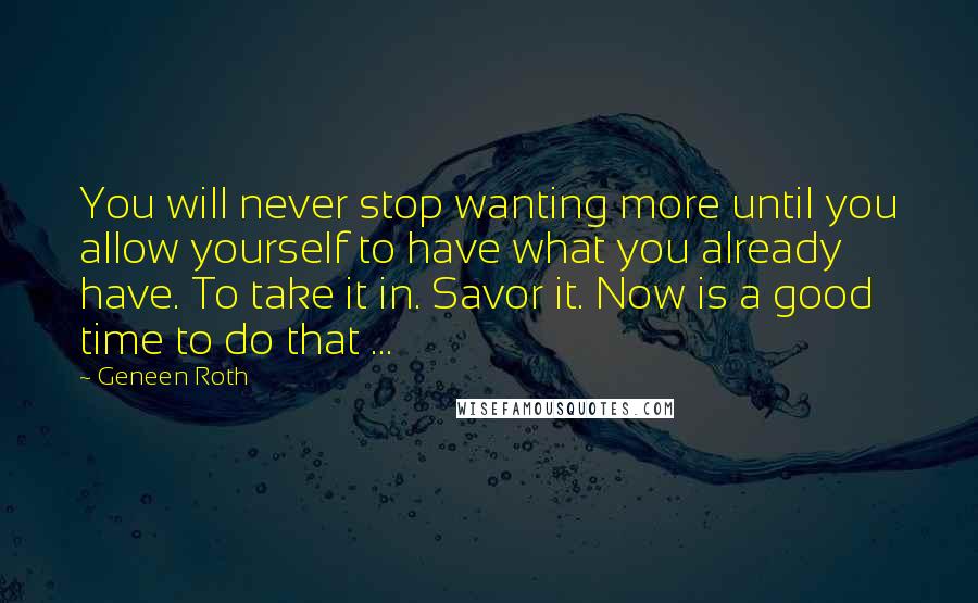 Geneen Roth Quotes: You will never stop wanting more until you allow yourself to have what you already have. To take it in. Savor it. Now is a good time to do that ...