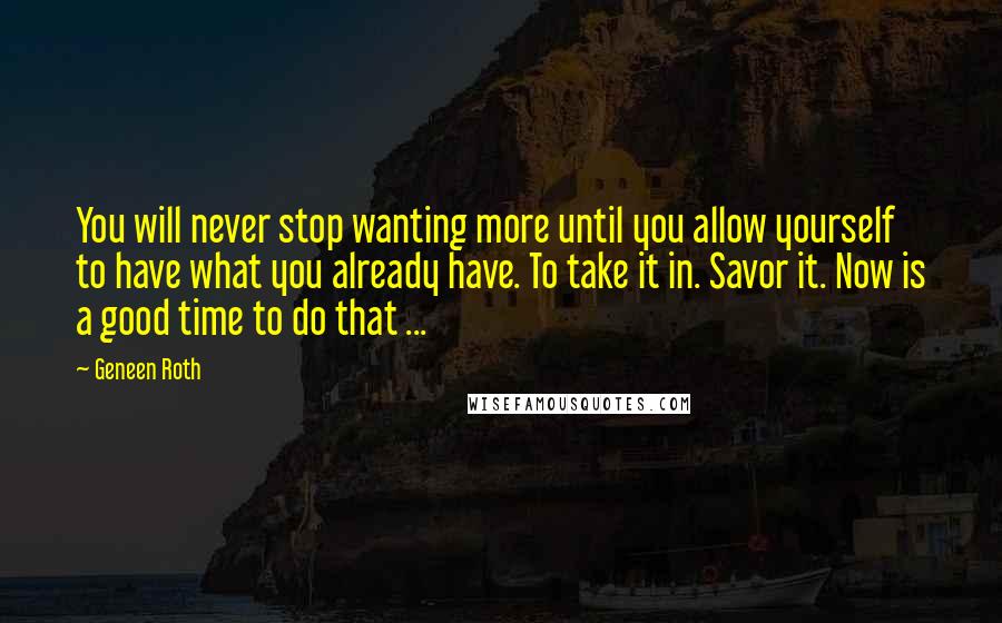 Geneen Roth Quotes: You will never stop wanting more until you allow yourself to have what you already have. To take it in. Savor it. Now is a good time to do that ...