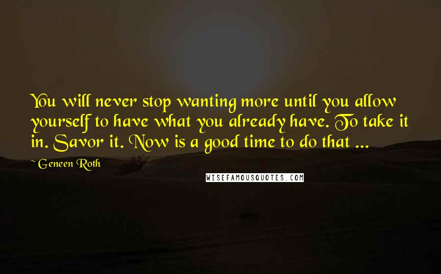 Geneen Roth Quotes: You will never stop wanting more until you allow yourself to have what you already have. To take it in. Savor it. Now is a good time to do that ...