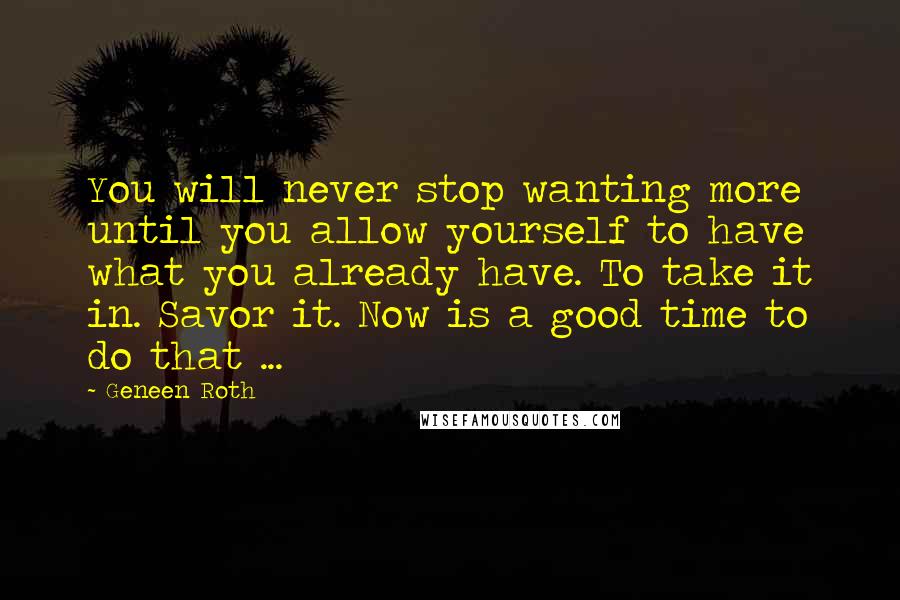 Geneen Roth Quotes: You will never stop wanting more until you allow yourself to have what you already have. To take it in. Savor it. Now is a good time to do that ...