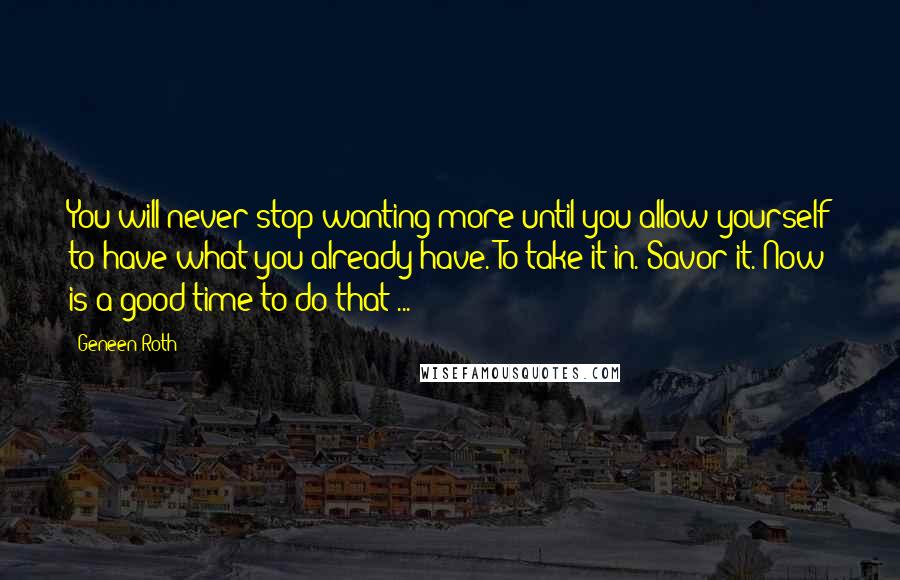 Geneen Roth Quotes: You will never stop wanting more until you allow yourself to have what you already have. To take it in. Savor it. Now is a good time to do that ...