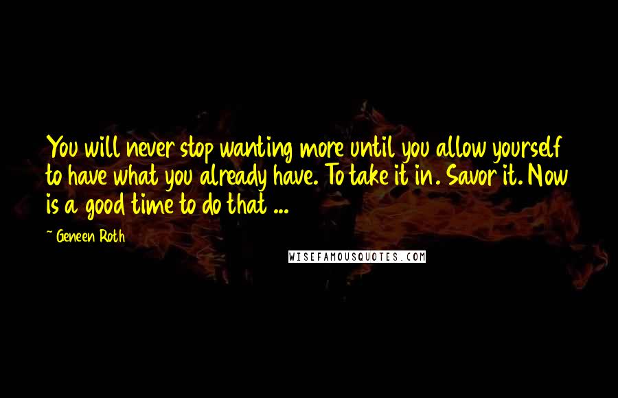 Geneen Roth Quotes: You will never stop wanting more until you allow yourself to have what you already have. To take it in. Savor it. Now is a good time to do that ...