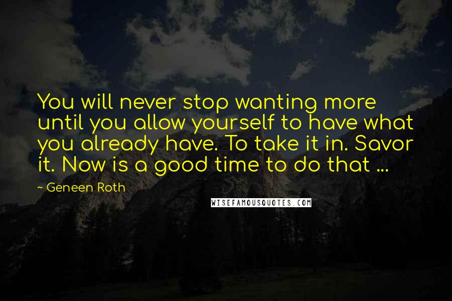 Geneen Roth Quotes: You will never stop wanting more until you allow yourself to have what you already have. To take it in. Savor it. Now is a good time to do that ...