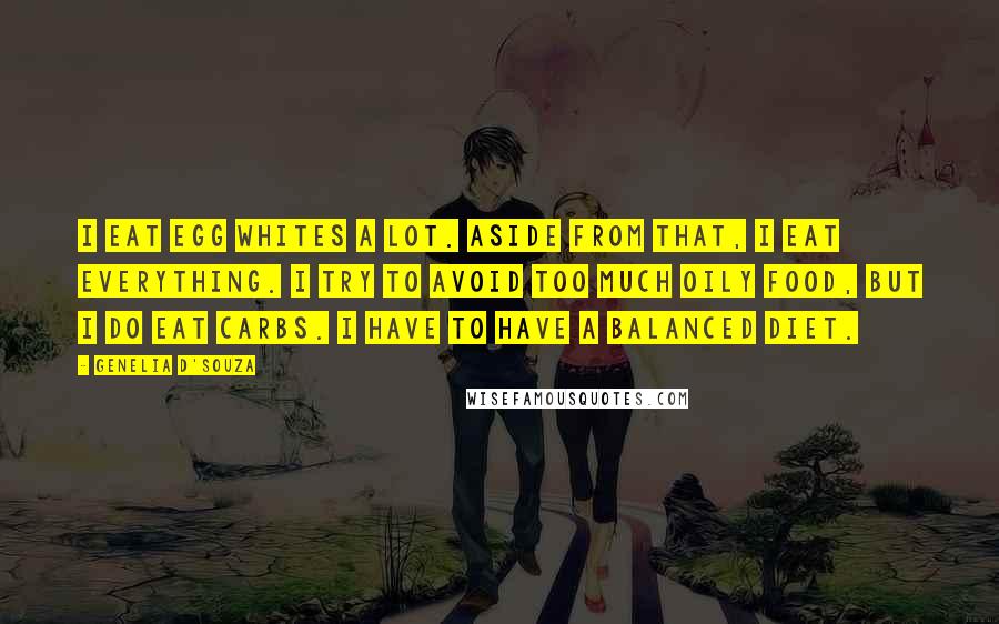 Genelia D'Souza Quotes: I eat egg whites a lot. Aside from that, I eat everything. I try to avoid too much oily food, but I do eat carbs. I have to have a balanced diet.
