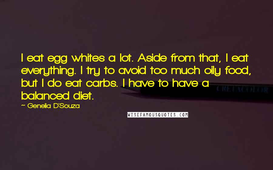 Genelia D'Souza Quotes: I eat egg whites a lot. Aside from that, I eat everything. I try to avoid too much oily food, but I do eat carbs. I have to have a balanced diet.