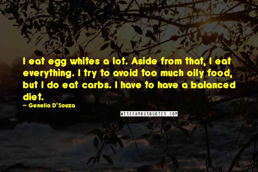 Genelia D'Souza Quotes: I eat egg whites a lot. Aside from that, I eat everything. I try to avoid too much oily food, but I do eat carbs. I have to have a balanced diet.