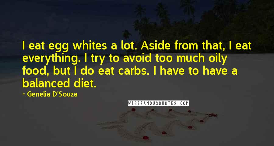Genelia D'Souza Quotes: I eat egg whites a lot. Aside from that, I eat everything. I try to avoid too much oily food, but I do eat carbs. I have to have a balanced diet.