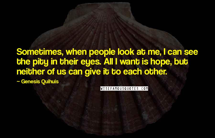 Genesis Quihuis Quotes: Sometimes, when people look at me, I can see the pity in their eyes. All I want is hope, but neither of us can give it to each other.