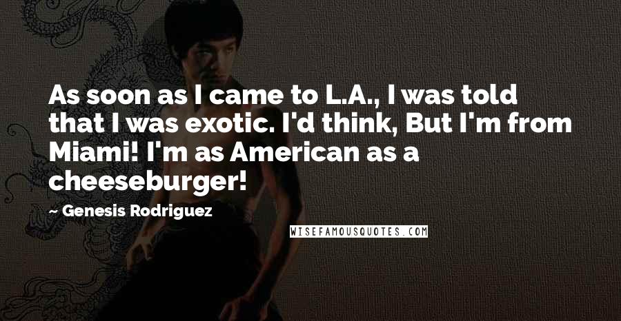 Genesis Rodriguez Quotes: As soon as I came to L.A., I was told that I was exotic. I'd think, But I'm from Miami! I'm as American as a cheeseburger!