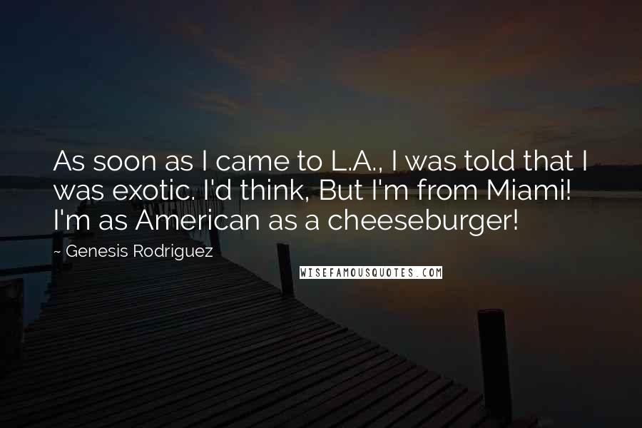 Genesis Rodriguez Quotes: As soon as I came to L.A., I was told that I was exotic. I'd think, But I'm from Miami! I'm as American as a cheeseburger!