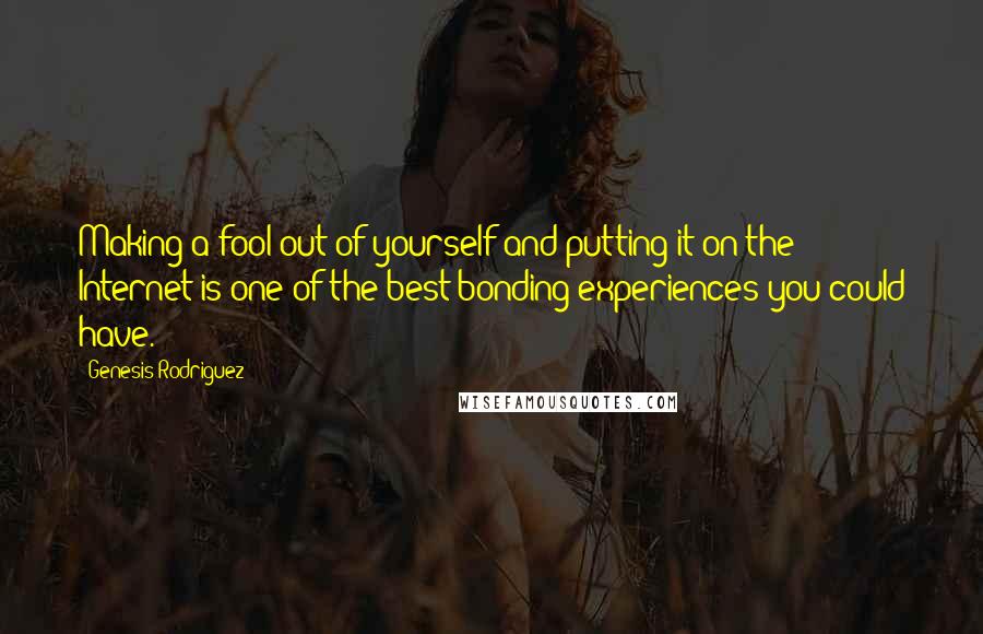 Genesis Rodriguez Quotes: Making a fool out of yourself and putting it on the Internet is one of the best bonding experiences you could have.