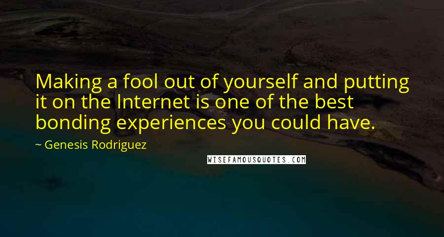 Genesis Rodriguez Quotes: Making a fool out of yourself and putting it on the Internet is one of the best bonding experiences you could have.