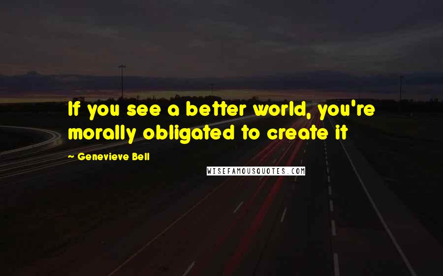 Genevieve Bell Quotes: If you see a better world, you're morally obligated to create it