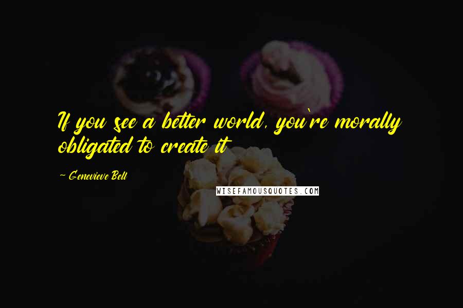 Genevieve Bell Quotes: If you see a better world, you're morally obligated to create it