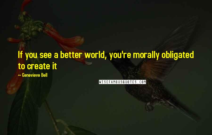 Genevieve Bell Quotes: If you see a better world, you're morally obligated to create it