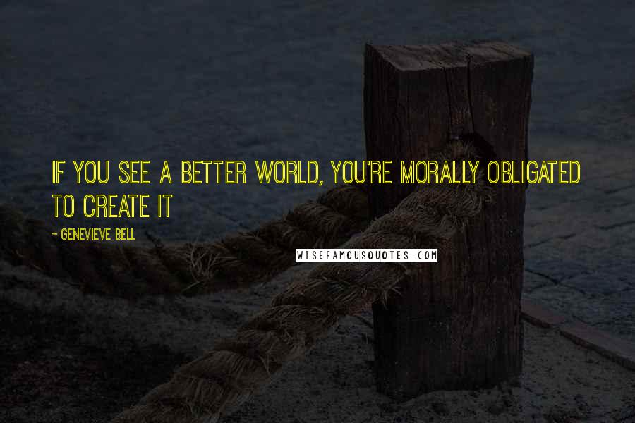 Genevieve Bell Quotes: If you see a better world, you're morally obligated to create it