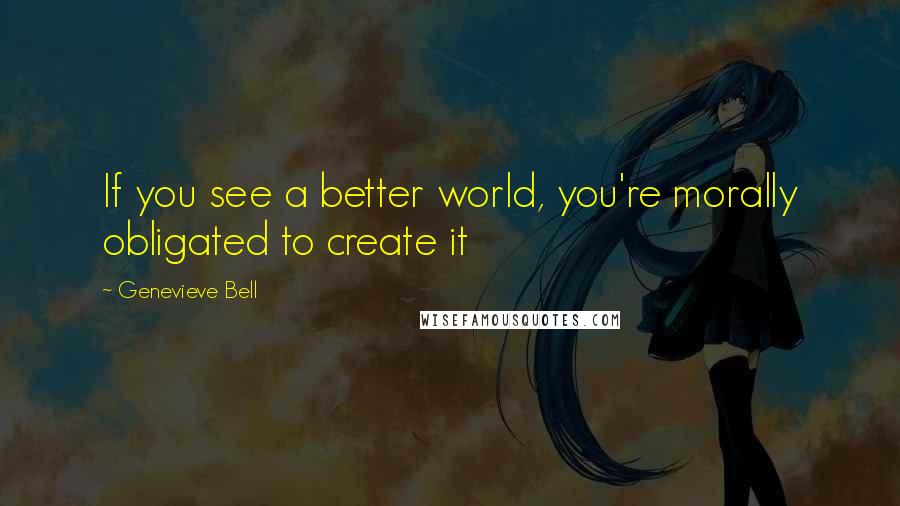 Genevieve Bell Quotes: If you see a better world, you're morally obligated to create it