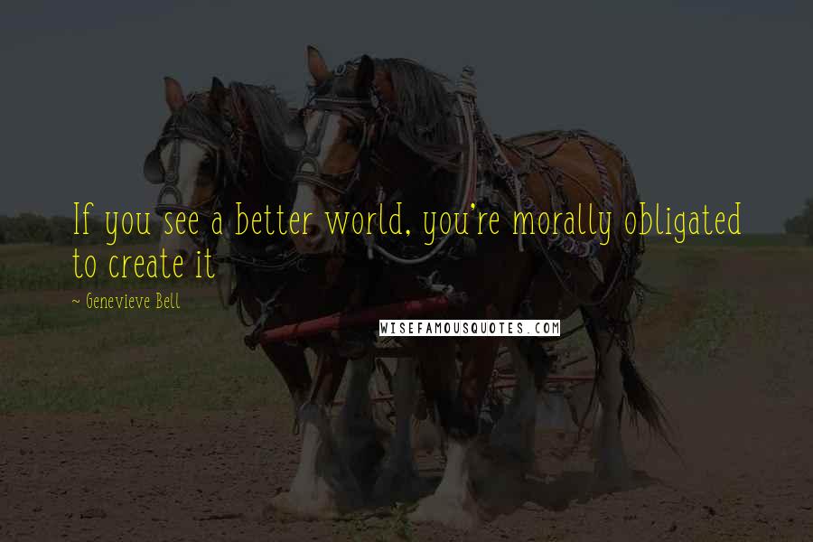 Genevieve Bell Quotes: If you see a better world, you're morally obligated to create it