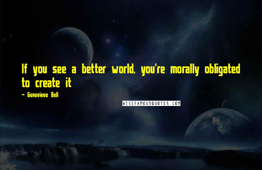 Genevieve Bell Quotes: If you see a better world, you're morally obligated to create it