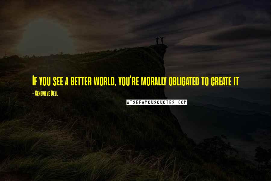 Genevieve Bell Quotes: If you see a better world, you're morally obligated to create it