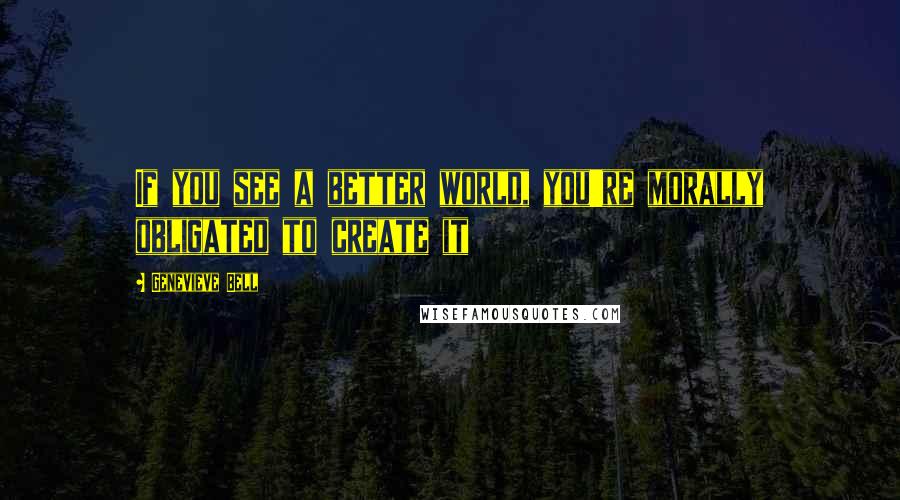 Genevieve Bell Quotes: If you see a better world, you're morally obligated to create it