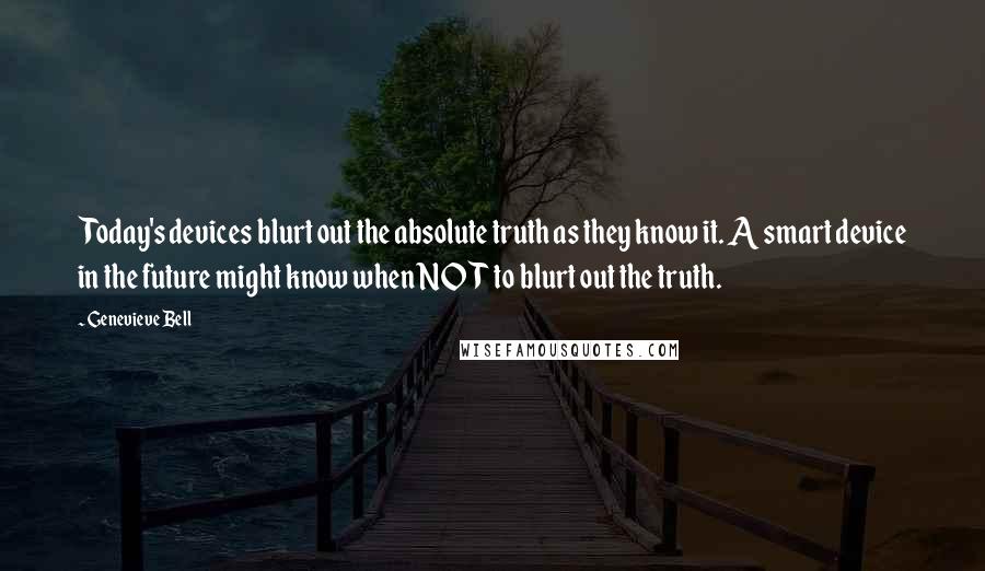 Genevieve Bell Quotes: Today's devices blurt out the absolute truth as they know it. A smart device in the future might know when NOT to blurt out the truth.