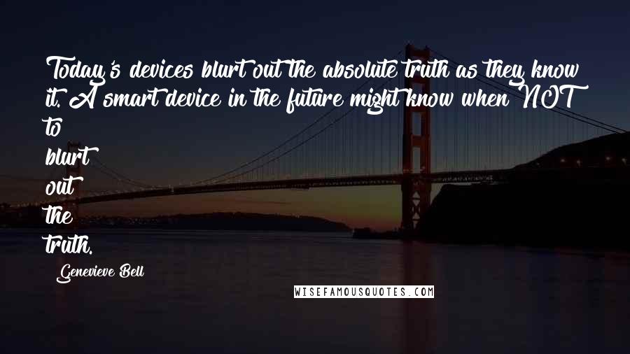 Genevieve Bell Quotes: Today's devices blurt out the absolute truth as they know it. A smart device in the future might know when NOT to blurt out the truth.