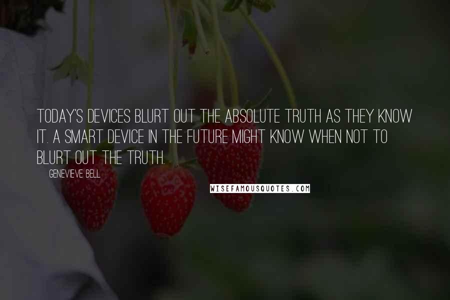 Genevieve Bell Quotes: Today's devices blurt out the absolute truth as they know it. A smart device in the future might know when NOT to blurt out the truth.