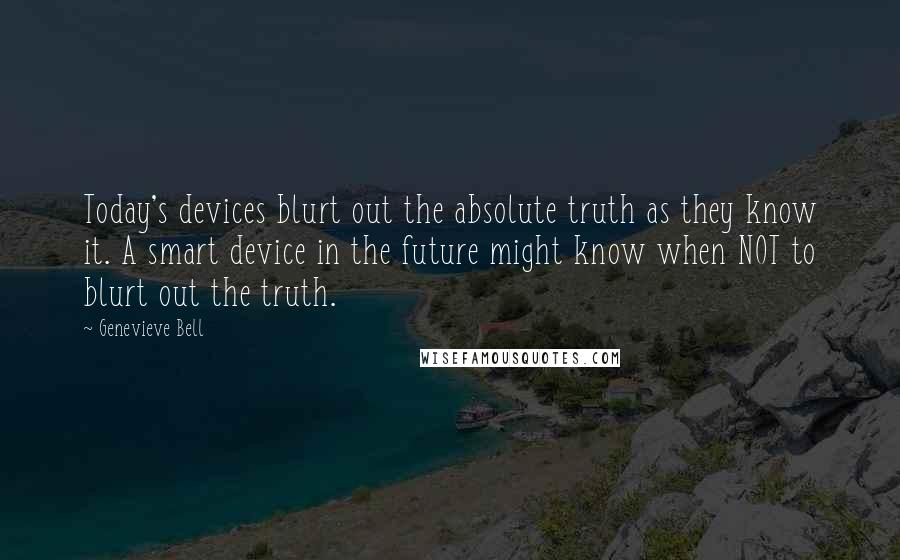 Genevieve Bell Quotes: Today's devices blurt out the absolute truth as they know it. A smart device in the future might know when NOT to blurt out the truth.