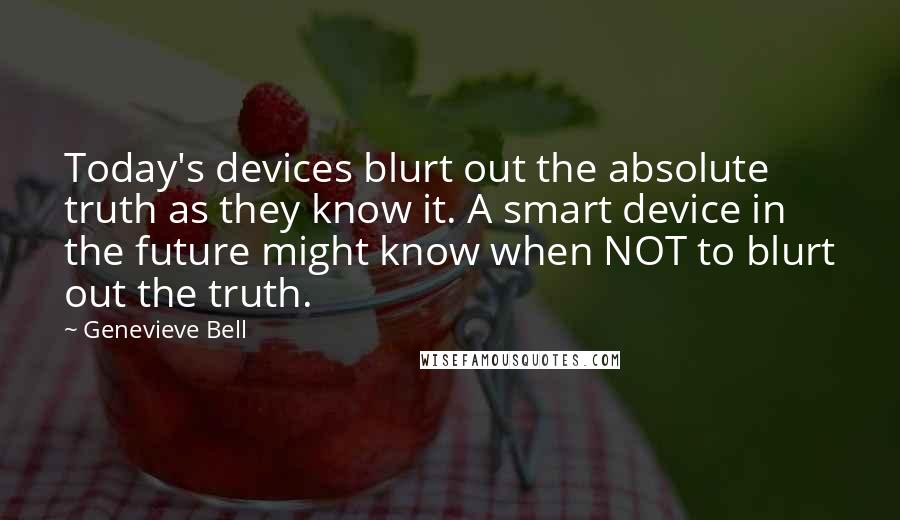 Genevieve Bell Quotes: Today's devices blurt out the absolute truth as they know it. A smart device in the future might know when NOT to blurt out the truth.