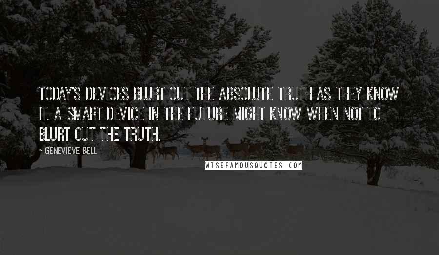 Genevieve Bell Quotes: Today's devices blurt out the absolute truth as they know it. A smart device in the future might know when NOT to blurt out the truth.