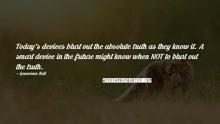 Genevieve Bell Quotes: Today's devices blurt out the absolute truth as they know it. A smart device in the future might know when NOT to blurt out the truth.