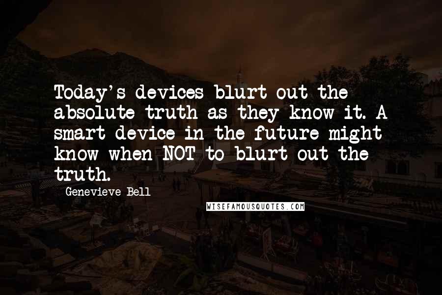 Genevieve Bell Quotes: Today's devices blurt out the absolute truth as they know it. A smart device in the future might know when NOT to blurt out the truth.