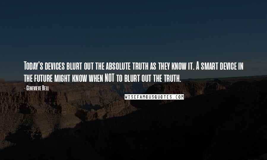 Genevieve Bell Quotes: Today's devices blurt out the absolute truth as they know it. A smart device in the future might know when NOT to blurt out the truth.