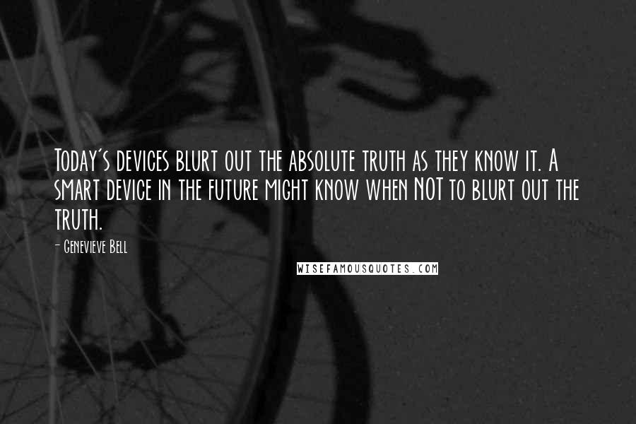 Genevieve Bell Quotes: Today's devices blurt out the absolute truth as they know it. A smart device in the future might know when NOT to blurt out the truth.
