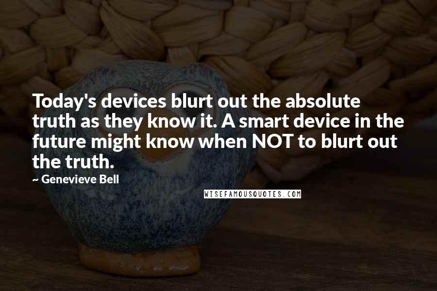 Genevieve Bell Quotes: Today's devices blurt out the absolute truth as they know it. A smart device in the future might know when NOT to blurt out the truth.