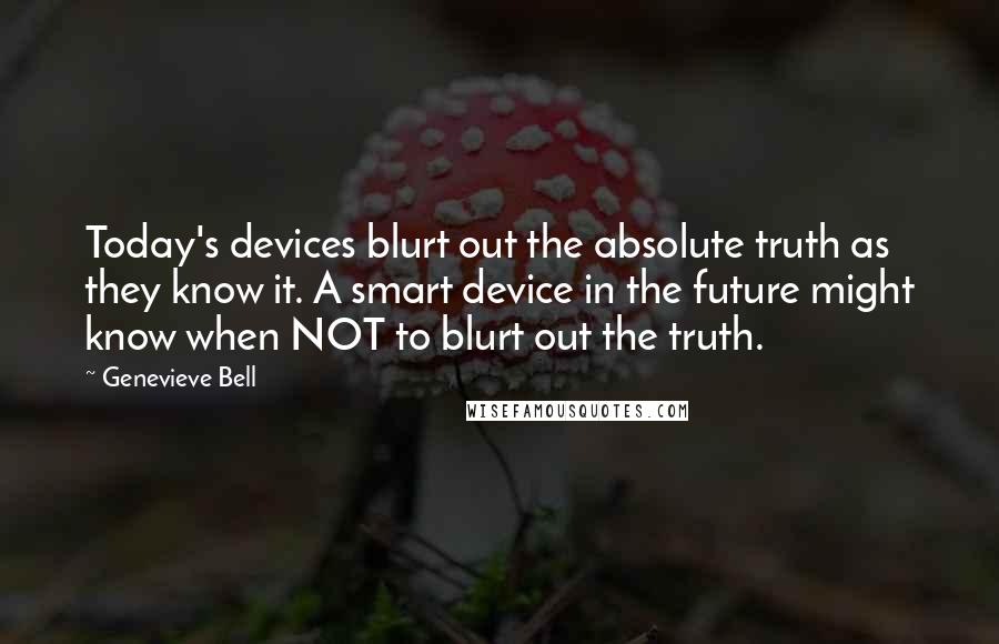 Genevieve Bell Quotes: Today's devices blurt out the absolute truth as they know it. A smart device in the future might know when NOT to blurt out the truth.