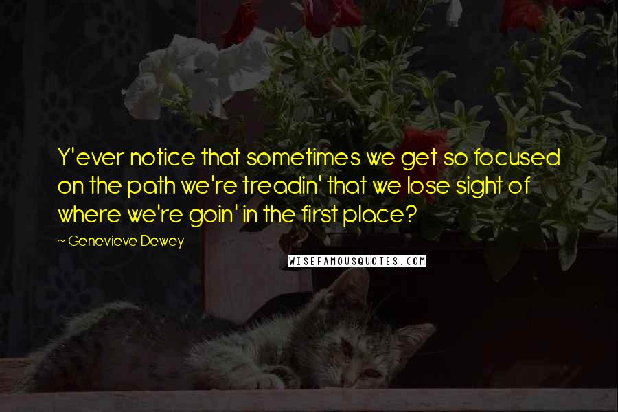 Genevieve Dewey Quotes: Y'ever notice that sometimes we get so focused on the path we're treadin' that we lose sight of where we're goin' in the first place?