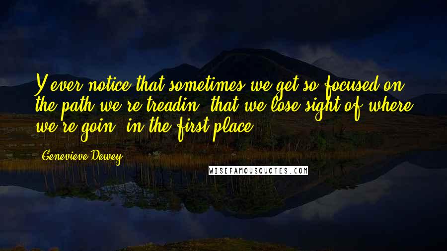 Genevieve Dewey Quotes: Y'ever notice that sometimes we get so focused on the path we're treadin' that we lose sight of where we're goin' in the first place?