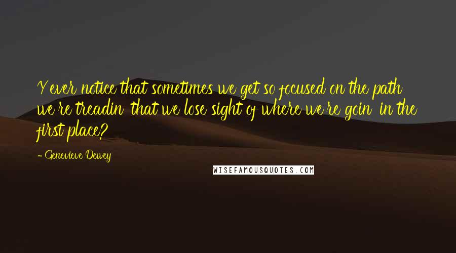Genevieve Dewey Quotes: Y'ever notice that sometimes we get so focused on the path we're treadin' that we lose sight of where we're goin' in the first place?