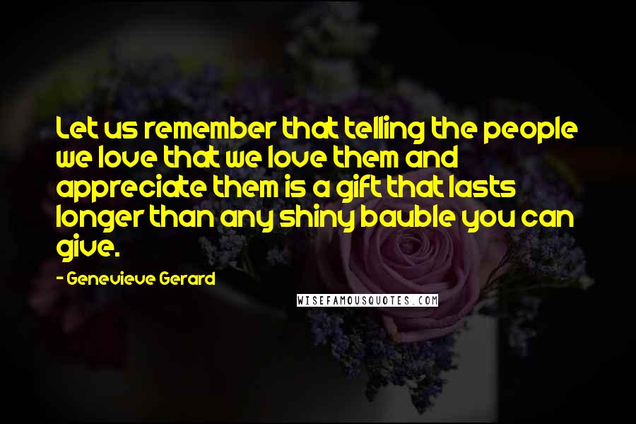 Genevieve Gerard Quotes: Let us remember that telling the people we love that we love them and appreciate them is a gift that lasts longer than any shiny bauble you can give.