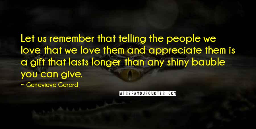 Genevieve Gerard Quotes: Let us remember that telling the people we love that we love them and appreciate them is a gift that lasts longer than any shiny bauble you can give.