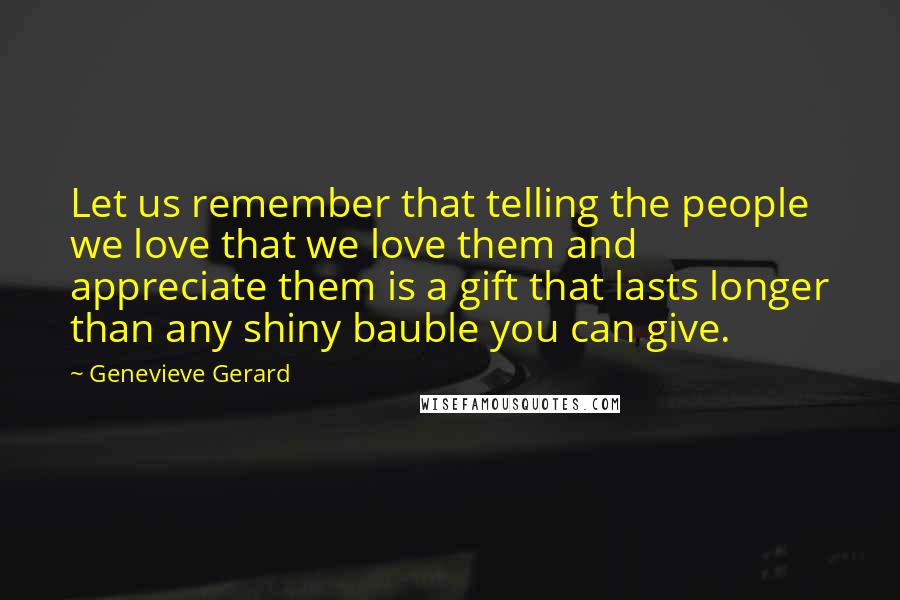 Genevieve Gerard Quotes: Let us remember that telling the people we love that we love them and appreciate them is a gift that lasts longer than any shiny bauble you can give.