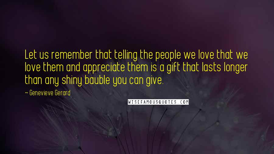 Genevieve Gerard Quotes: Let us remember that telling the people we love that we love them and appreciate them is a gift that lasts longer than any shiny bauble you can give.