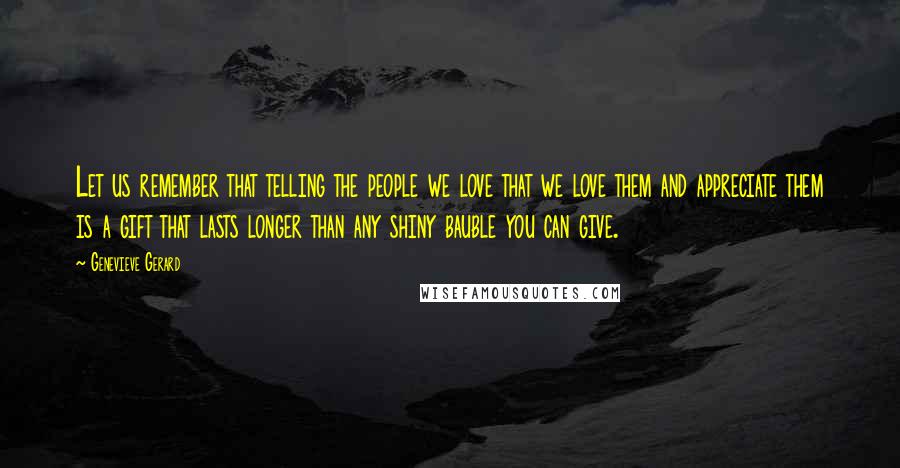 Genevieve Gerard Quotes: Let us remember that telling the people we love that we love them and appreciate them is a gift that lasts longer than any shiny bauble you can give.